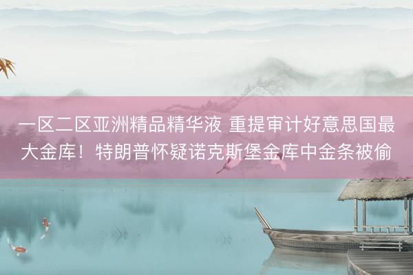 一区二区亚洲精品精华液 重提审计好意思国最大金库！特朗普怀疑诺克斯堡金库中金条被偷
