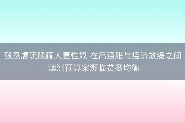残忍虐玩蹂躏人妻性奴 在高通胀与经济放缓之间 澳洲预算案濒临贫窭均衡