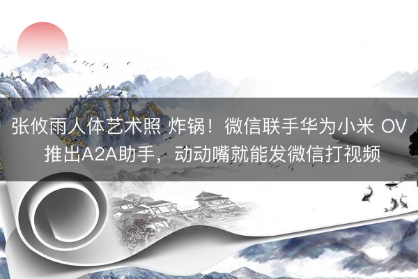 张攸雨人体艺术照 炸锅！微信联手华为小米 OV 推出A2A助手，动动嘴就能发微信打视频