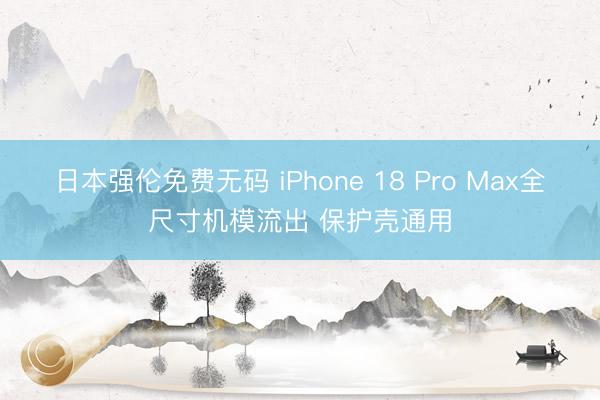 日本强伦免费无码 iPhone 18 Pro Max全尺寸机模流出 保护壳通用