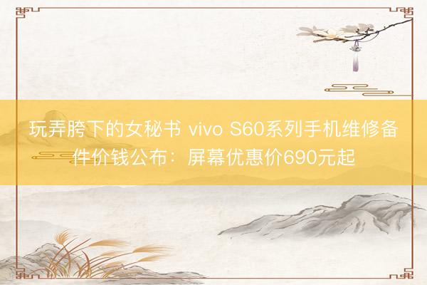 玩弄胯下的女秘书 vivo S60系列手机维修备件价钱公布：屏幕优惠价690元起