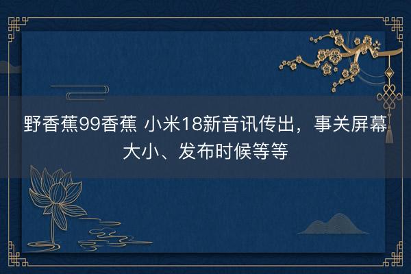 野香蕉99香蕉 小米18新音讯传出,事关屏幕大小、发布时候等等