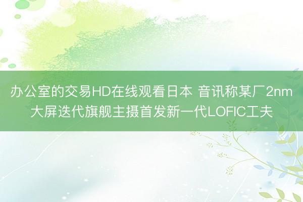 办公室的交易HD在线观看日本 音讯称某厂2nm大屏迭代旗舰主摄首发新一代LOFIC工夫