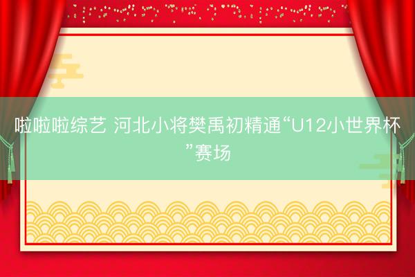 啦啦啦综艺 河北小将樊禹初精通“U12小世界杯”赛场