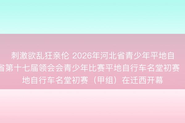 刺激欲乱狂亲伦 2026年河北省青少年平地自行车锦标赛暨河北省第十七届领会会青少年比赛平地自行车名堂初赛（甲组）在迁西开幕