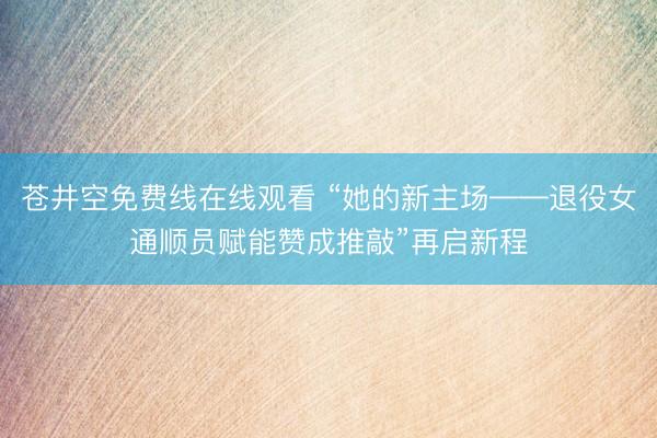 苍井空免费线在线观看 “她的新主场——退役女通顺员赋能赞成推敲”再启新程