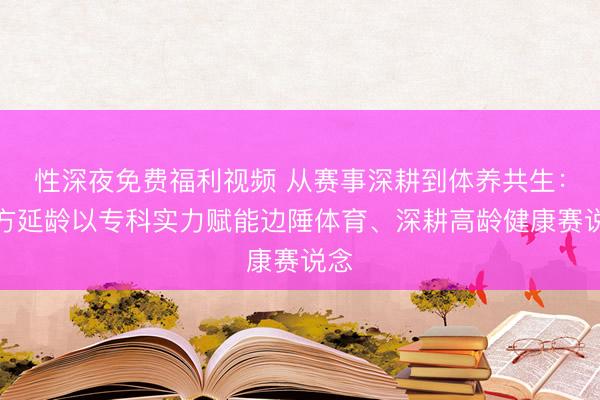 性深夜免费福利视频 从赛事深耕到体养共生：东方延龄以专科实力赋能边陲体育、深耕高龄健康赛说念