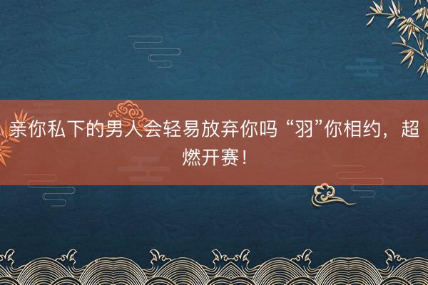 亲你私下的男人会轻易放弃你吗 “羽”你相约，超燃开赛！