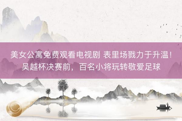 美女公寓免费观看电视剧 表里场戮力于升温！吴越杯决赛前，百名小将玩转敬爱足球