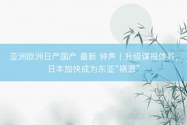 亚洲欧洲日产国产 最新 钟声｜升级谍报体系，日本加快成为东亚“祸源”