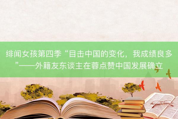 绯闻女孩第四季 “目击中国的变化，我成绩良多”——外籍友东谈主在蓉点赞中国发展确立