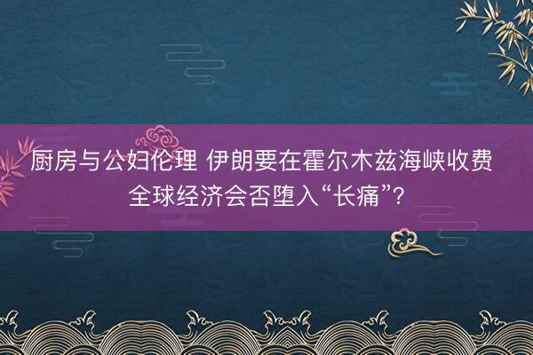 厨房与公妇伦理 伊朗要在霍尔木兹海峡收费 全球经济会否堕入“长痛”？