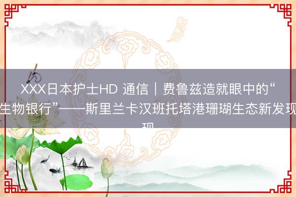 XXX日本护士HD 通信｜费鲁兹造就眼中的“生物银行”——斯里兰卡汉班托塔港珊瑚生态新发现