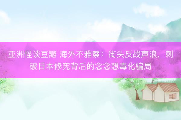 亚洲怪谈豆瓣 海外不雅察:街头反战声浪,刺破日本修宪背后的念念想毒化骗局