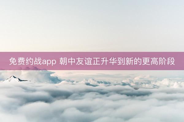 免费约战app 朝中友谊正升华到新的更高阶段