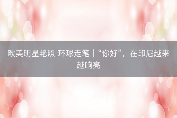 欧美明星艳照 环球走笔｜“你好”，在印尼越来越响亮