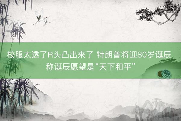 校服太透了R头凸出来了 特朗普将迎80岁诞辰 称诞辰愿望是“天下和平”