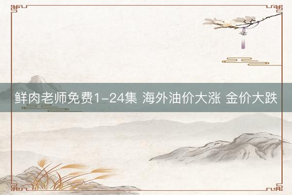 鲜肉老师免费1-24集 海外油价大涨 金价大跌