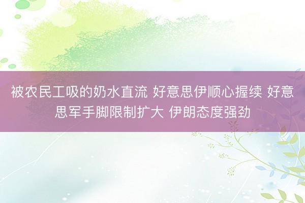 被农民工吸的奶水直流 好意思伊顺心握续 好意思军手脚限制扩大 伊朗态度强劲