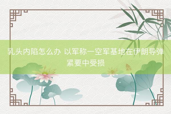 乳头内陷怎么办 以军称一空军基地在伊朗导弹紧要中受损