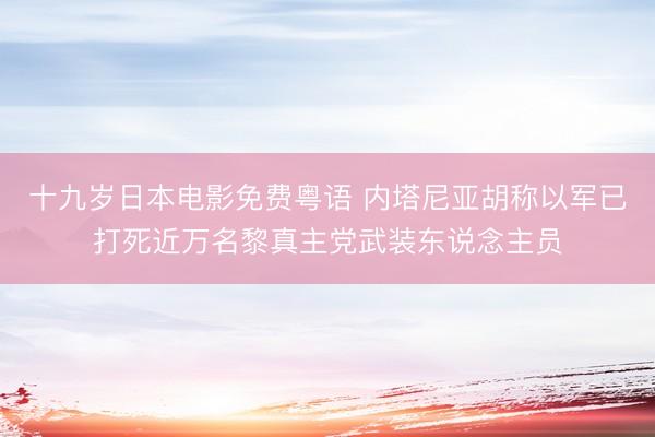 十九岁日本电影免费粤语 内塔尼亚胡称以军已打死近万名黎真主党武装东说念主员