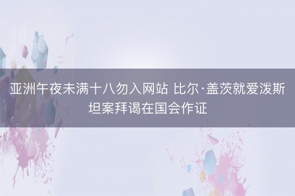 亚洲午夜未满十八勿入网站 比尔·盖茨就爱泼斯坦案拜谒在国会作证