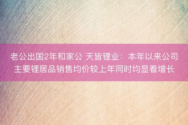 老公出国2年和家公 天皆锂业：本年以来公司主要锂居品销售均价较上年同时均显着增长