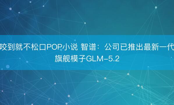 咬到就不松口POP小说 智谱：公司已推出最新一代旗舰模子GLM-5.2