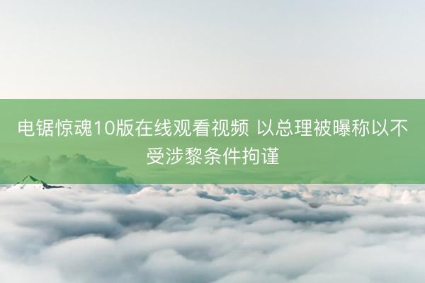 电锯惊魂10版在线观看视频 以总理被曝称以不受涉黎条件拘谨