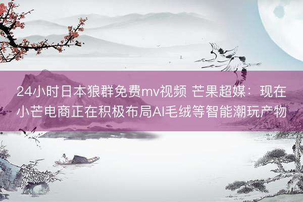 24小时日本狼群免费mv视频 芒果超媒：现在小芒电商正在积极布局AI毛绒等智能潮玩产物