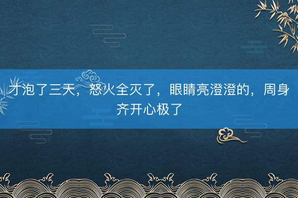 才泡了三天，怒火全灭了，眼睛亮澄澄的，周身齐开心极了
