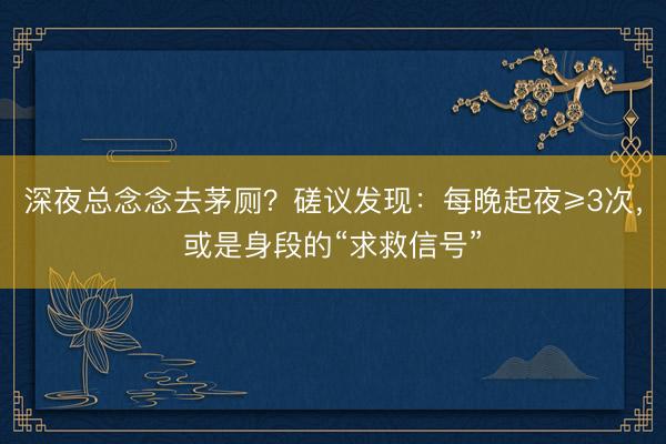 深夜总念念去茅厕？磋议发现：每晚起夜≥3次，或是身段的“求救信号”