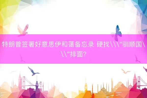 特朗普签署好意思伊和蔼备忘录 硬找\