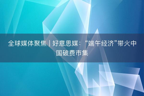 全球媒体聚焦 | 好意思媒：“端午经济”带火中国破费市集