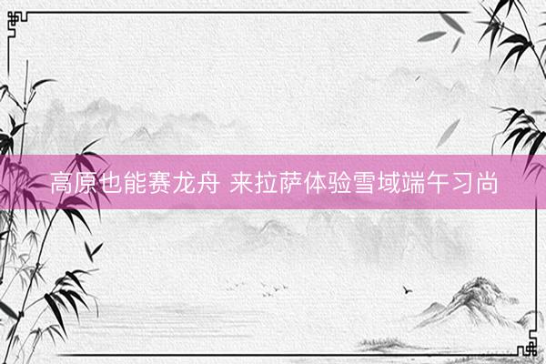 高原也能赛龙舟 来拉萨体验雪域端午习尚