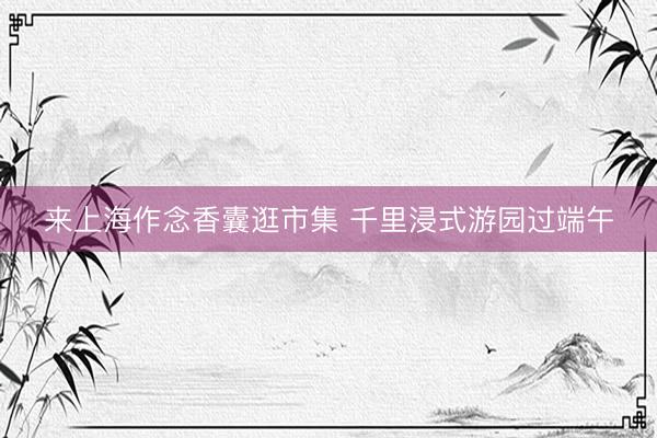来上海作念香囊逛市集 千里浸式游园过端午