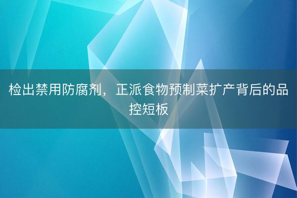 检出禁用防腐剂，正派食物预制菜扩产背后的品控短板