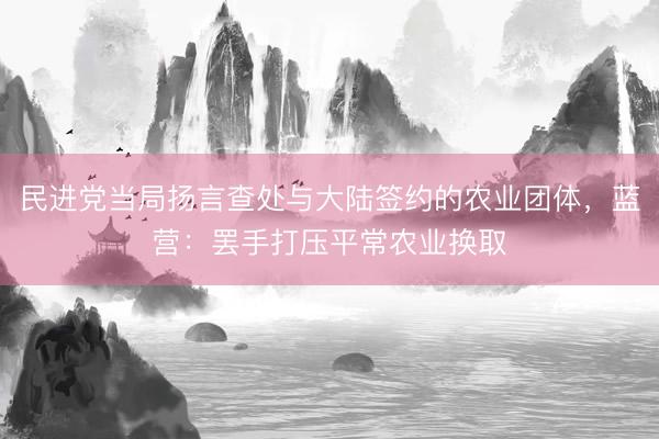 民进党当局扬言查处与大陆签约的农业团体，蓝营：罢手打压平常农业换取